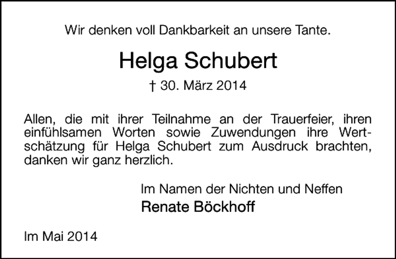 <p>Wir denken voll Dankbarkeit an unsere Tante.</p><p>Helga Schubert<br />† 30. März 2014<br />Allen, die mit ihrer Teilnahme an der Trauerfeier, ihren<br />einfühlsamen Worten sowie Zuwendungen ihre Wertschätzung für Helga Schubert zum Ausdruck brachten,<br />danken wir ganz herzlich.<br />Im Namen der Nichten und Neffen</p><p>Renate Böckhoff</p><p>Im Mai 2014</p>