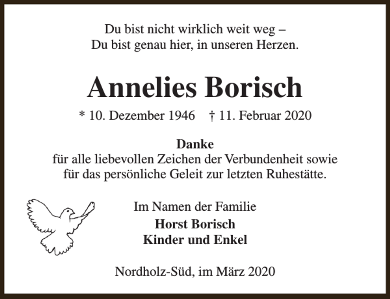 <p>Du bist nicht wirklich weit weg –<br />Du bist genau hier, in unseren Herzen.</p><p>Annelies Borisch</p><p>* 10. Dezember 1946</p><p>† 11. Februar 2020</p><p>Danke<br />für alle liebevollen Zeichen der Verbundenheit sowie<br />für das persönliche Geleit zur letzten Ruhestätte.<br />Im Namen der Familie<br />Horst Borisch<br />Kinder und Enkel<br />Nordholz-Süd, im März 2020</p>