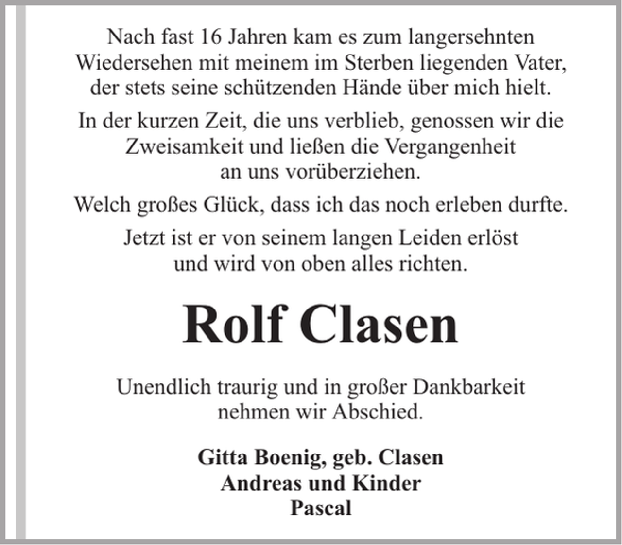 <p>Nach fast 16 Jahren kam es zum langersehnten<br />Wiedersehen mit meinem im Sterben liegenden Vater,<br />der stets seine schützenden Hände über mich hielt.<br />In der kurzen Zeit, die uns verblieb, genossen wir die<br />Zweisamkeit und ließen die Vergangenheit<br />an uns vorüberziehen.<br />Welch großes Glück, dass ich das noch erleben durfte.<br />Jetzt ist er von seinem langen Leiden erlöst<br />und wird von oben alles richten.</p><p>Rolf Clasen<br />Unendlich traurig und in großer Dankbarkeit<br />nehmen wir Abschied.<br />Gitta Boenig, geb. Clasen<br />Andreas und Kinder<br />Pascal</p>