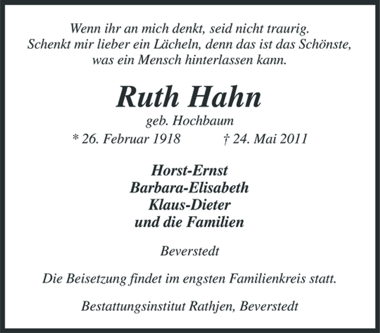 <p>Wenn ihr an mich denkt, seid nicht traurig. Schenkt mir lieber ein Lächeln, denn das ist das Schönste, was ein Mensch hinterlassen kann.</p><p>Ruth Hahn<br />geb. Hochbaum * 26. Februar 1918 † 24. Mai 2011</p><p>Horst-Ernst Barbara-Elisabeth Klaus-Dieter und die Familien<br />Beverstedt Die Beisetzung findet im engsten Familienkreis statt. Bestattungsinstitut Rathjen, Beverstedt</p>