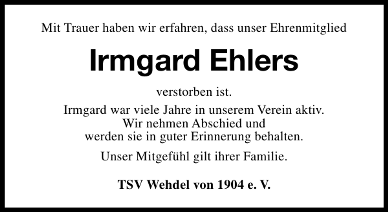 <p>Mit Trauer haben wir erfahren, dass unser Ehrenmitglied</p><p>Irmgard Ehlers<br />verstorben ist.<br />Irmgard war viele Jahre in unserem Verein aktiv.<br />Wir nehmen Abschied und<br />werden sie in guter Erinnerung behalten.<br />Unser Mitgefühl gilt ihrer Familie.<br />TSV Wehdel von 1904 e. V.</p>