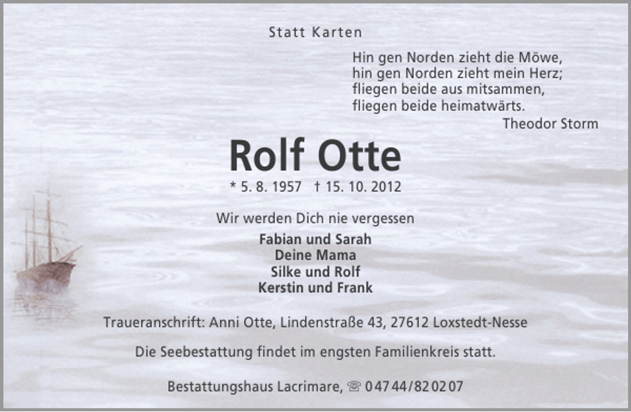 <p>Statt Karten<br />Hin gen Norden zieht die Möwe,<br />hin gen Norden zieht mein Herz;<br />ﬂiegen beide aus mitsammen,<br />ﬂiegen beide heimatwärts.<br />Theodor Storm</p>
<p>Rolf Otte<br />* 5. 8. 1957 † 15. 10. 2012</p>
<p>Wir werden Dich nie vergessen<br />Fabian und Sarah<br />Deine Mama<br />Silke und Rolf<br />Kerstin und Frank<br />Traueranschrift: Anni Otte, Lindenstraße 43, 27612 Loxstedt-Nesse<br />Die Seebestattung ﬁndet im engsten Familienkreis statt.<br />Bestattungshaus Lacrimare,  0 47 44 / 82 02 07</p>