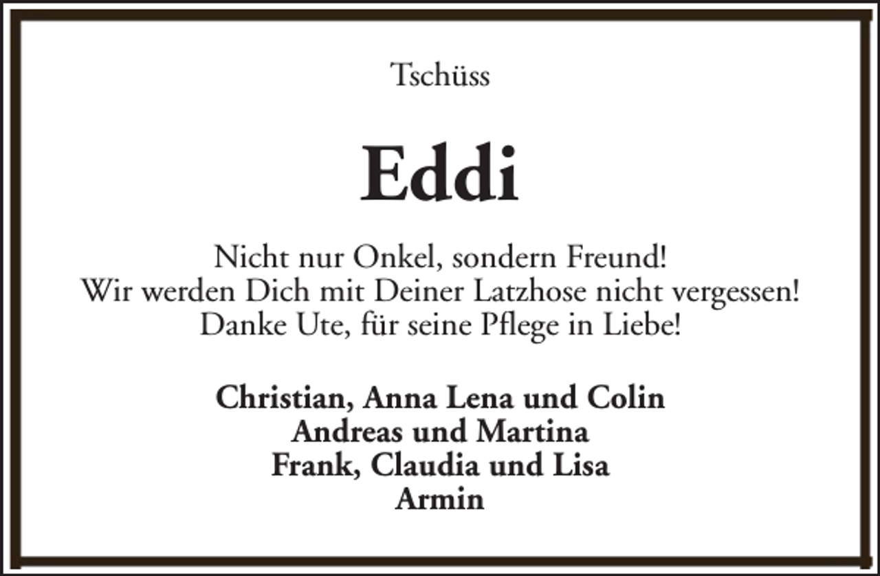 <p>Tschüss</p><p>Eddi<br />Nicht nur Onkel, sondern Freund!<br />Wir werden Dich mit Deiner Latzhose nicht vergessen!<br />Danke Ute, für seine Pflege in Liebe!<br />Christian, Anna Lena und Colin<br />Andreas und Martina<br />Frank, Claudia und Lisa<br />Armin</p>