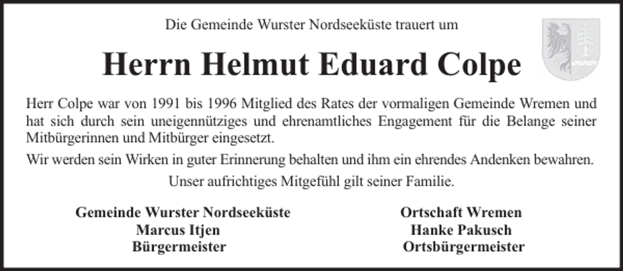 <p>Die Gemeinde Wurster Nordseeküste trauert um</p><p>Herrn Helmut Eduard Colpe<br />Herr Colpe war von 1991 bis 1996 Mitglied des Rates der vormaligen Gemeinde Wremen und<br />hat sich durch sein uneigennütziges und ehrenamtliches Engagement für die Belange seiner<br />Mitbürgerinnen und Mitbürger eingesetzt.<br />Wir werden sein Wirken in guter Erinnerung behalten und ihm ein ehrendes Andenken bewahren.<br />Unser aufrichtiges Mitgefühl gilt seiner Familie.<br />Gemeinde Wurster Nordseeküste<br />Marcus Itjen<br />Bürgermeister</p><p>Ortschaft Wremen<br />Hanke Pakusch<br />Ortsbürgermeister</p>