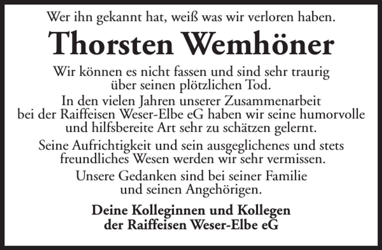 <p>Wer ihn gekannt hat, weiß was wir verloren haben.</p><p>Thorsten Wemhöner</p><p>Wir können es nicht fassen und sind sehr traurig<br />über seinen plötzlichen Tod.<br />In den vielen Jahren unserer Zusammenarbeit<br />bei der Raiffeisen Weser-Elbe eG haben wir seine humorvolle<br />und hilfsbereite Art sehr zu schätzen gelernt.<br />Seine Aufrichtigkeit und sein ausgeglichenes und stets<br />freundliches Wesen werden wir sehr vermissen.<br />Unsere Gedanken sind bei seiner Familie<br />und seinen Angehörigen.<br />Deine Kolleginnen und Kollegen<br />der Raiffeisen Weser-Elbe eG</p>