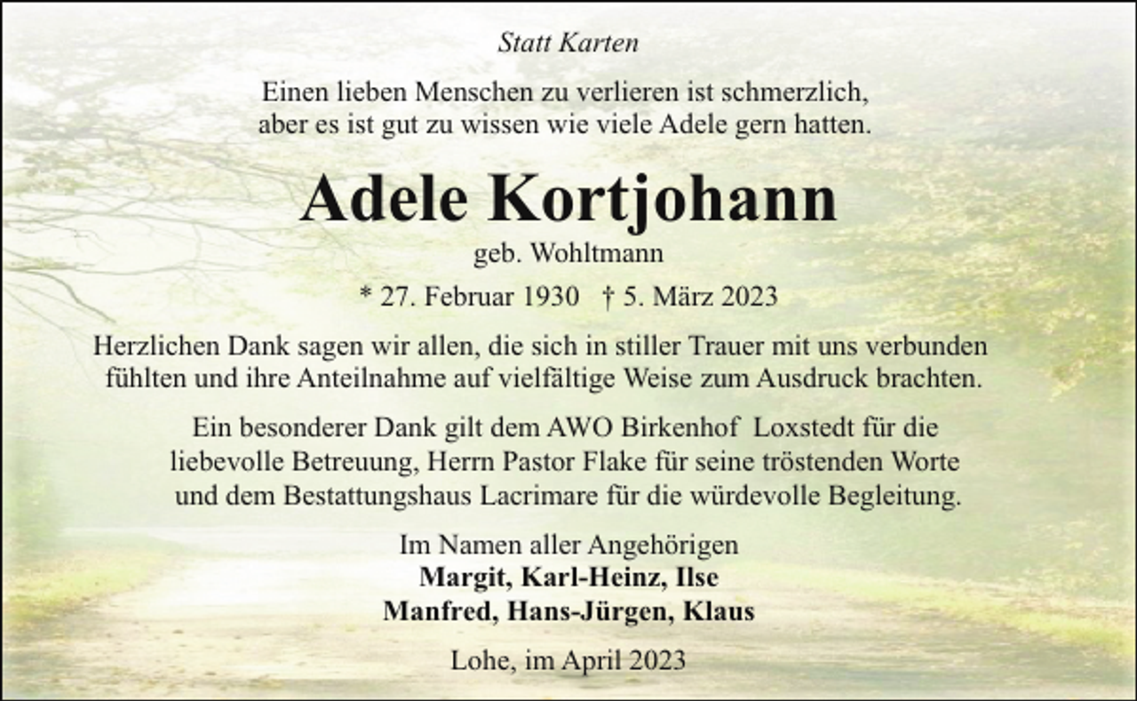 <p>Statt Karten<br />Einen lieben Menschen zu verlieren ist schmerzlich,<br />aber es ist gut zu wissen wie viele Adele gern hatten.</p><p>Adele Kortjohann<br />geb. Wohltmann<br />* 27. Februar 1930 † 5. März 2023</p><p>Herzlichen Dank sagen wir allen, die sich in stiller Trauer mit uns verbunden<br />fühlten und ihre Anteilnahme auf vielfältige Weise zum Ausdruck brachten.<br />Ein besonderer Dank gilt dem AWO Birkenhof Loxstedt für die<br />liebevolle Betreuung, Herrn Pastor Flake für seine tröstenden Worte<br />und dem Bestattungshaus Lacrimare für die würdevolle Begleitung.<br />Im Namen aller Angehörigen<br />Margit, Karl-Heinz, Ilse<br />Manfred, Hans-Jürgen, Klaus<br />Lohe, im April 2023</p>