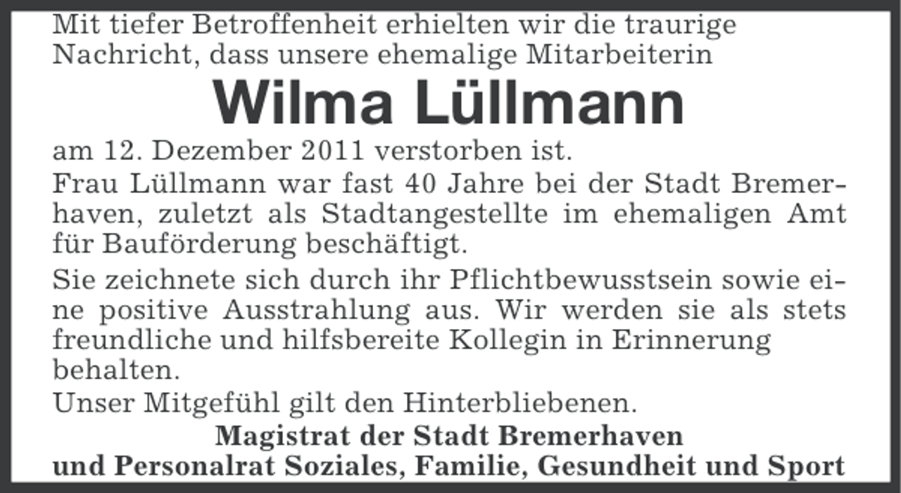 <p>Mit tiefer Betroffenheit erhielten wir die traurige<br />Nachricht, dass unsere ehemalige Mitarbeiterin</p><p>Wilma Lüllmann<br />am 12. Dezember 2011 verstorben ist.<br />Frau Lüllmann war fast 40 Jahre bei der Stadt Bremerhaven, zuletzt als Stadtangestellte im ehemaligen Amt<br />für Bauförderung beschäftigt.<br />Sie zeichnete sich durch ihr Pflichtbewusstsein sowie eine positive Ausstrahlung aus. Wir werden sie als stets<br />freundliche und hilfsbereite Kollegin in Erinnerung<br />behalten.<br />Unser Mitgefühl gilt den Hinterbliebenen.<br />Magistrat der Stadt Bremerhaven<br />und Personalrat Soziales, Familie, Gesundheit und Sport</p>