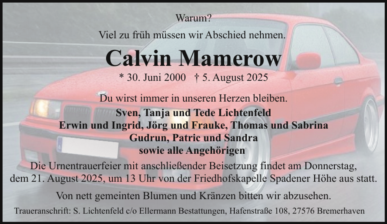 <p>Warum?<br />Viel zu früh müssen wir Abschied nehmen.</p><p>Calvin Mamerow<br />* 30. Juni 2000 † 5. August 2025</p><p>Du wirst immer in unseren Herzen bleiben.<br />Sven, Tanja und Tede Lichtenfeld<br />Erwin und Ingrid, Jörg und Frauke, Thomas und Sabrina<br />Gudrun, Patric und Sandra<br />sowie alle Angehörigen<br />Die Urnentrauerfeier mit anschließender Beisetzung findet am Donnerstag,<br />dem 21. August 2025, um 13 Uhr von der Friedhofskapelle Spadener Höhe aus statt.<br />Von nett gemeinten Blumen und Kränzen bitten wir abzusehen.<br />Traueranschrift: S. Lichtenfeld c/o Ellermann Bestattungen, Hafenstraße 108, 27576 Bremerhaven</p>