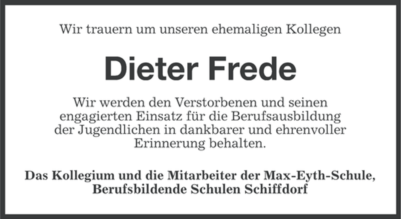 <p>Wir trauern um unseren ehemaligen Kollegen</p><p>Dieter Frede<br />Wir werden den Verstorbenen und seinen<br />engagierten Einsatz für die Berufsausbildung<br />der Jugendlichen in dankbarer und ehrenvoller<br />Erinnerung behalten.<br />Das Kollegium und die Mitarbeiter der Max-Eyth-Schule,<br />Berufsbildende Schulen Schiffdorf</p>