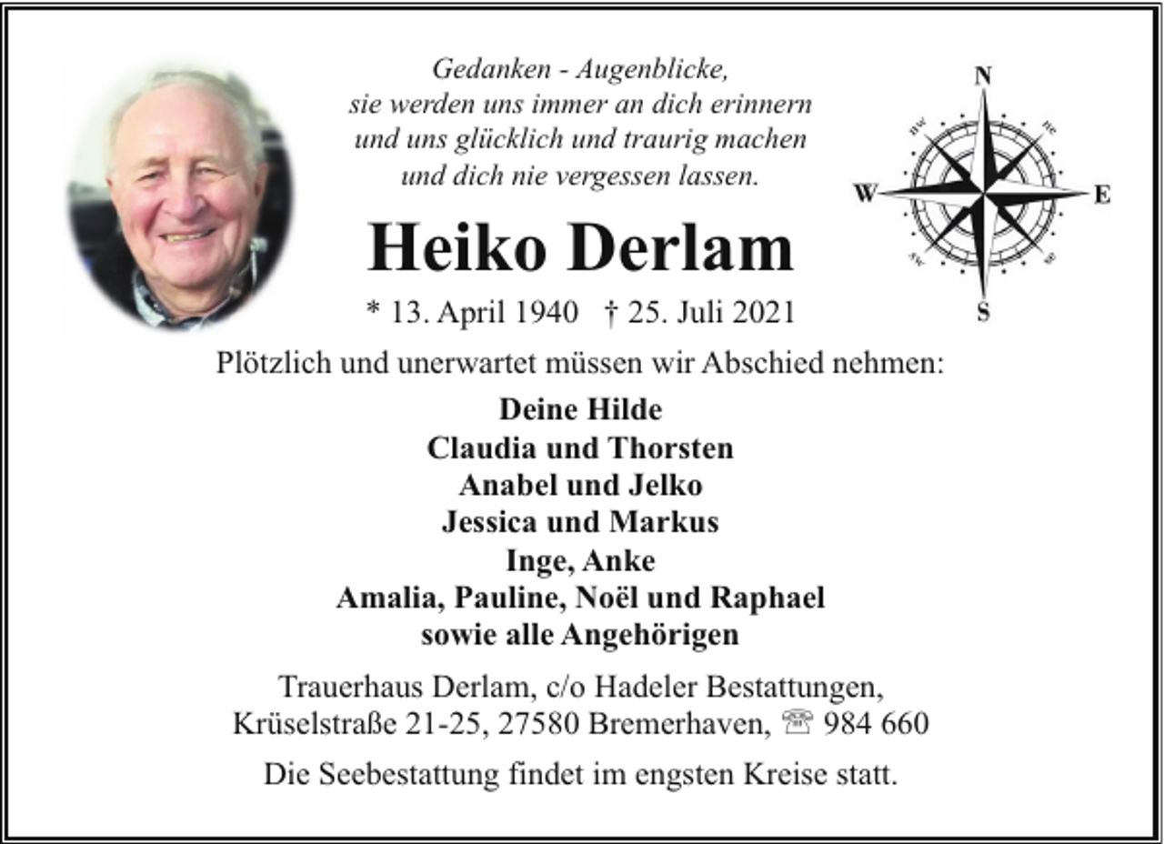 <p>Gedanken - Augenblicke,<br />sie werden uns immer an dich erinnern<br />und uns glücklich und traurig machen<br />und dich nie vergessen lassen.</p><p>Heiko Derlam</p><p>* 13. April 1940 † 25. Juli 2021<br />Plötzlich und unerwartet müssen wir Abschied nehmen:<br />Deine Hilde<br />Claudia und Thorsten<br />Anabel und Jelko<br />Jessica und Markus<br />Inge, Anke<br />Amalia, Pauline, Noël und Raphael<br />sowie alle Angehörigen<br />Trauerhaus Derlam, c/o Hadeler Bestattungen,<br />Krüselstraße 21-25, 27580 Bremerhaven, ' 984 660<br />Die Seebestattung findet im engsten Kreise statt.</p>