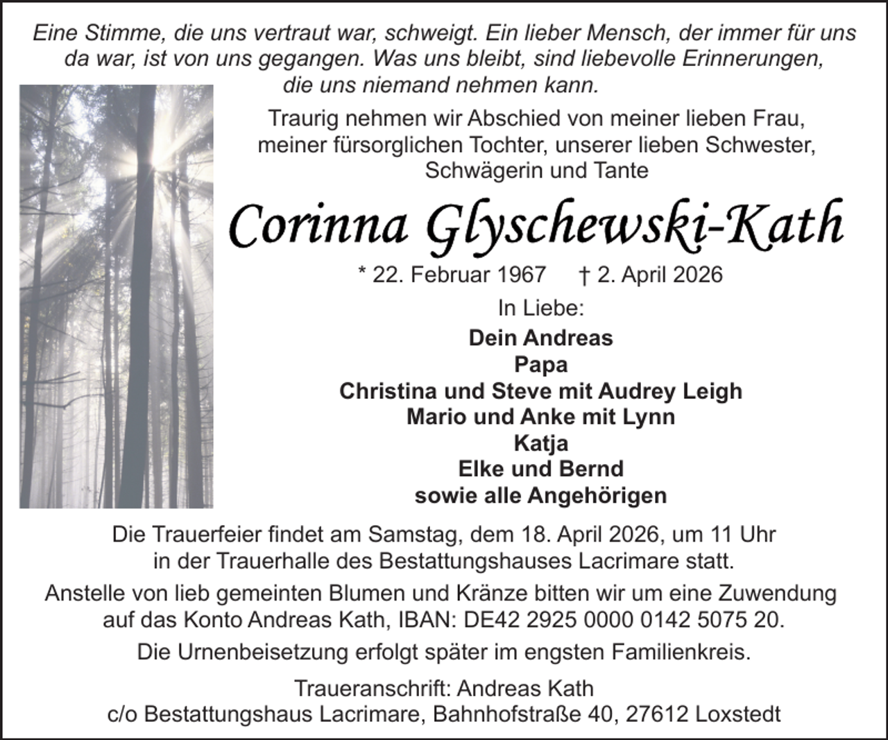 <p>Eine Stimme, die uns vertraut war, schweigt. Ein lieber Mensch, der immer für uns<br />da war, ist von uns gegangen. Was uns bleibt, sind liebevolle Erinnerungen,<br />die uns niemand nehmen kann.<br />Traurig nehmen wir Abschied von meiner lieben Frau,<br />meiner fürsorglichen Tochter, unserer lieben Schwester,<br />Schwägerin und Tante</p>
<p>* 22. Februar 1967 † 2. April 2026<br />In Liebe:<br />Dein Andreas<br />Papa<br />Christina und Steve mit Audrey Leigh<br />Mario und Anke mit Lynn<br />Katja<br />Elke und Bernd<br />sowie alle Angehörigen<br />Die Trauerfeier findet am Samstag, dem 18. April 2026, um 11 Uhr<br />in der Trauerhalle des Bestattungshauses Lacrimare statt.<br />Anstelle von lieb gemeinten Blumen und Kränze bitten wir um eine Zuwendung<br />auf das Konto Andreas Kath, IBAN: DE4925 000142 5075 20.<br />Die Urnenbeisetzung erfolgt später im engsten Familienkreis.<br />Traueranschrift: Andreas Kath<br />c/o Bestattungshaus Lacrimare, Bahnhofstraße 40, 27612 Loxstedt</p>