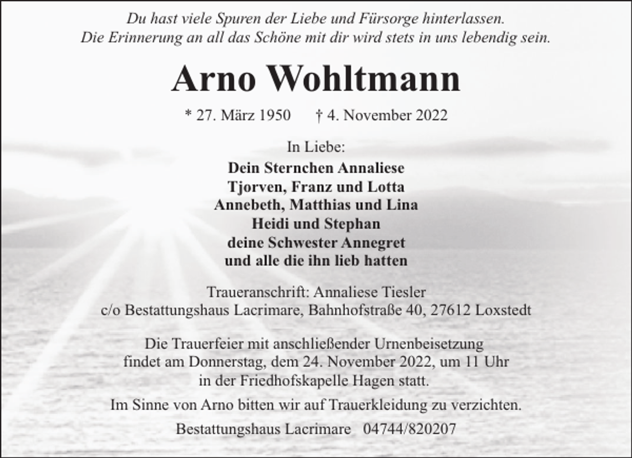 <p>Du hast viele Spuren der Liebe und Fürsorge hinterlassen.<br />Die Erinnerung an all das Schöne mit dir wird stets in uns lebendig sein.</p><p>Arno Wohltmann<br />* 27. März 1950</p><p>† 4. November 2022</p><p>In Liebe:<br />Dein Sternchen Annaliese<br />Tjorven, Franz und Lotta<br />Annebeth, Matthias und Lina<br />Heidi und Stephan<br />deine Schwester Annegret<br />und alle die ihn lieb hatten<br />Traueranschrift: Annaliese Tiesler<br />c/o Bestattungshaus Lacrimare, Bahnhofstraße 40, 27612 Loxstedt<br />Die Trauerfeier mit anschließender Urnenbeisetzung<br />findet am Donnerstag, dem 24. November 2022, um 11 Uhr<br />in der Friedhofskapelle Hagen statt.<br />Im Sinne von Arno bitten wir auf Trauerkleidung zu verzichten.<br />Bestattungshaus Lacrimare 04744/820207</p>