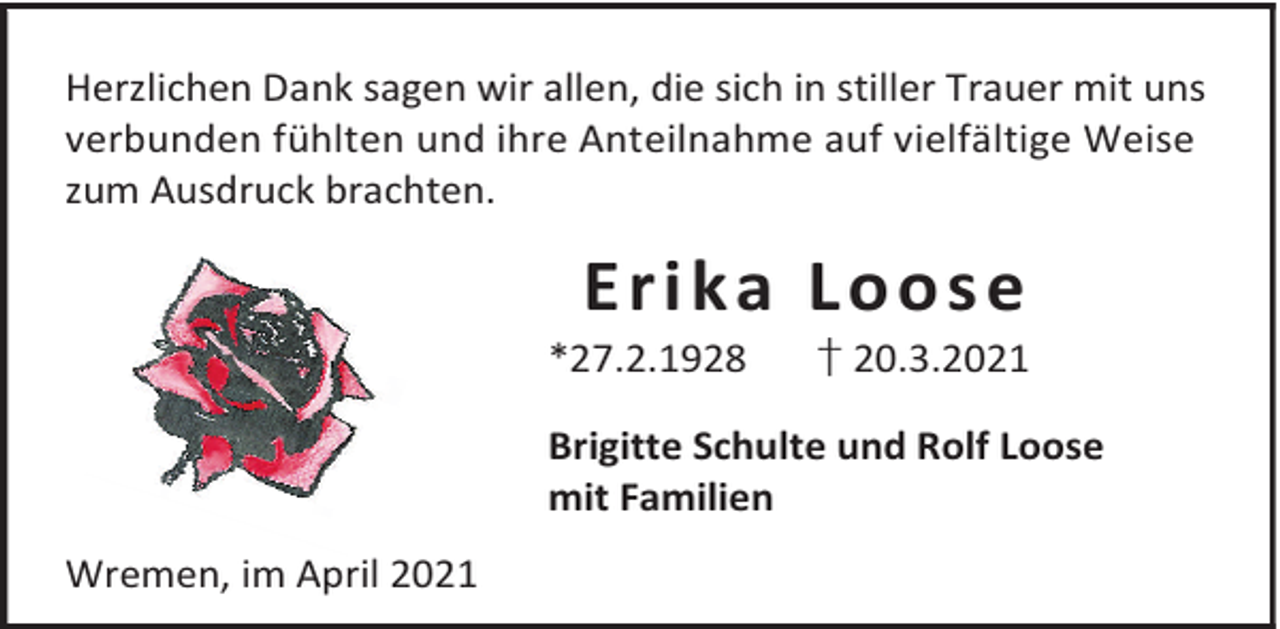 <p>Herzlichen Dank sagen wir allen, die sich in stiller Trauer mit uns<br />verbunden fühlten und ihre Anteilnahme auf vielfältige Weise<br />zum Ausdruck brachten.</p><p>Erika Loose</p><p>*27.2.1928</p><p>† 20.3.2021</p><p>Brigitte Schulte und Rolf Loose<br />mit Familien<br />Wremen, im April 2021</p>