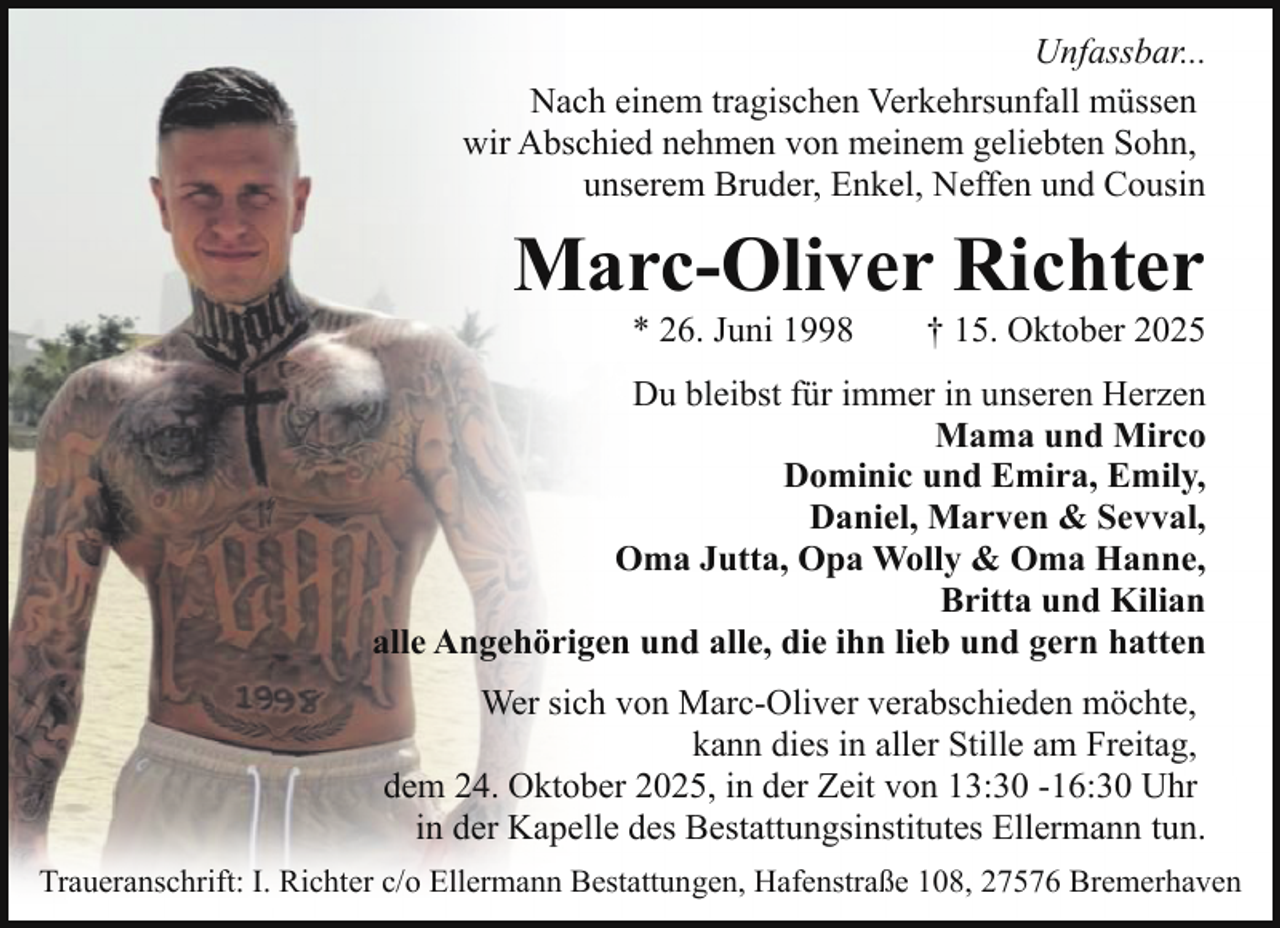 <p>Unfassbar...<br />Nach einem tragischen Verkehrsunfall müssen<br />wir Abschied nehmen von meinem geliebten Sohn,<br />unserem Bruder, Enkel, Neffen und Cousin</p><p>Marc-Oliver Richter<br />* 26. Juni 1998</p><p>† 15. Oktober 2025</p><p>Du bleibst für immer in unseren Herzen<br />Mama und Mirco<br />Dominic und Emira, Emily,<br />Daniel, Marven &amp; Sevval,<br />Oma Jutta, Opa Wolly &amp; Oma Hanne,<br />Britta und Kilian<br />alle Angehörigen und alle, die ihn lieb und gern hatten<br />Wer sich von Marc-Oliver verabschieden möchte,<br />kann dies in aller Stille am Freitag,<br />dem 24. Oktober 2025, in der Zeit von 13:30 -16:30 Uhr<br />in der Kapelle des Bestattungsinstitutes Ellermann tun.<br />Traueranschrift: I. Richter c/o Ellermann Bestattungen, Hafenstraße 108, 27576 Bremerhaven</p>