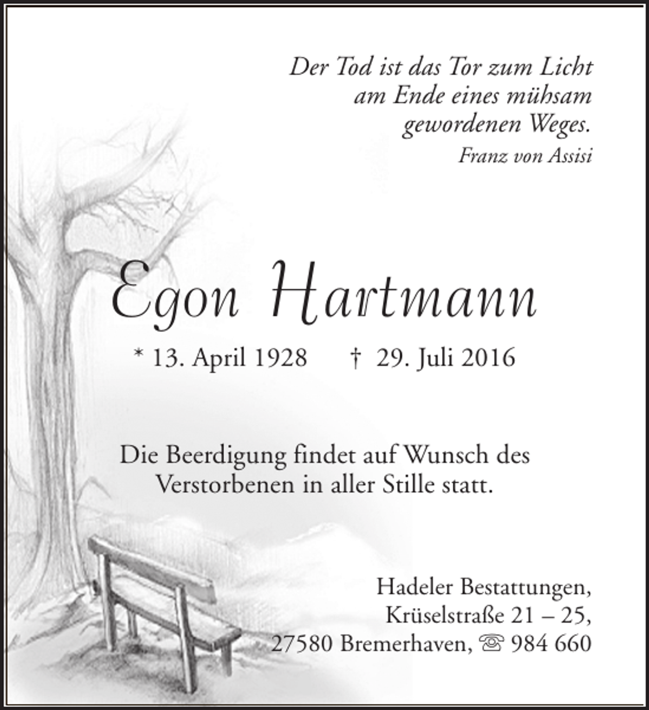 <p>Der Tod ist das Tor zum Licht<br />am Ende eines mühsam<br />gewordenen Weges.<br />Franz von Assisi</p><p>Egon Hartmann<br />* 13. April 1928</p><p>† 29. Juli 2016</p><p>Die Beerdigung findet auf Wunsch des<br />Verstorbenen in aller Stille statt.<br />Hadeler Bestattungen,<br />Krüselstraße 21 – 25,<br />27580 Bremerhaven, s 984 660</p>