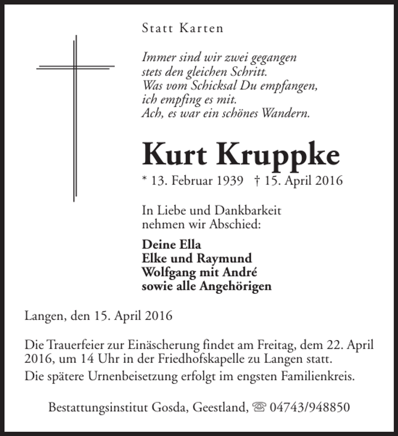 <p>St a t t K a r t e n<br />Immer sind wir zwei gegangen<br />stets den gleichen Schritt.<br />Was vom Schicksal Du empfangen,<br />ich empfing es mit.<br />Ach, es war ein schönes Wandern.</p><p>Kurt Kruppke</p><p>* 13. Februar 1939 † 15. April 2016</p><p>In Liebe und Dankbarkeit<br />nehmen wir Abschied:<br />Deine Ella<br />Elke und Raymund<br />Wolfgang mit André<br />sowie alle Angehörigen<br />Langen, den 15. April 2016<br />Die Trauerfeier zur Einäscherung findet am Freitag, dem 22. April<br />2016, um 14 Uhr in der Friedhofskapelle zu Langen statt.<br />Die spätere Urnenbeisetzung erfolgt im engsten Familienkreis.<br />Bestattungsinstitut Gosda, Geestland, s 04743/948850</p>