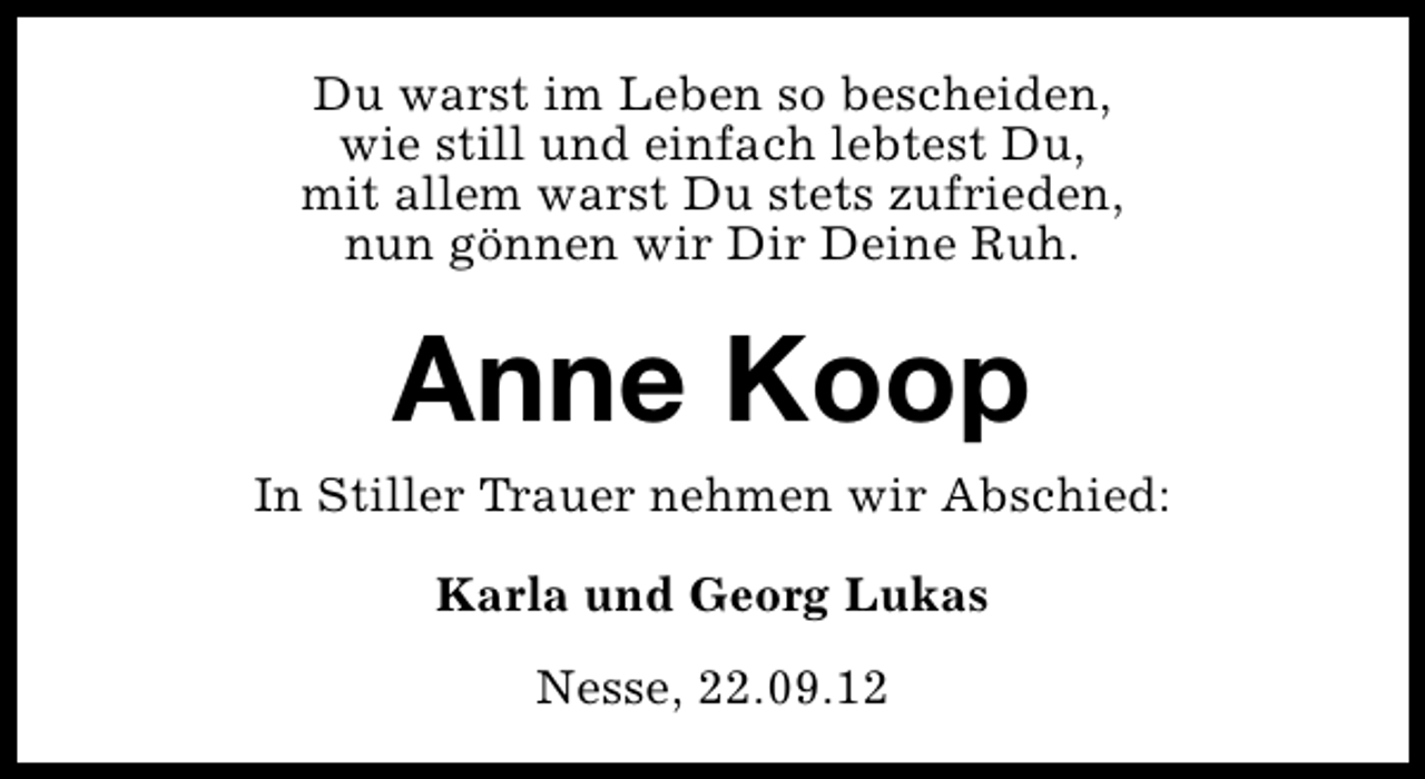 <p>Du warst im Leben so bescheiden,<br />wie still und einfach lebtest Du,<br />mit allem warst Du stets zufrieden,<br />nun gönnen wir Dir Deine Ruh.</p><p>Anne Koop<br />In Stiller Trauer nehmen wir Abschied:<br />Karla und Georg Lukas<br />Nesse, 22.09.12</p>