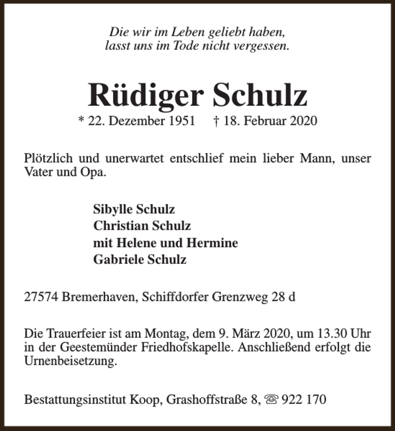 <p>Die wir im Leben geliebt haben,<br />lasst uns im Tode nicht vergessen.</p><p>Rüdiger Schulz</p><p>* 22. Dezember 1951</p><p>† 18. Februar 2020</p><p>Plötzlich und unerwartet entschlief mein lieber Mann, unser<br />Vater und Opa.<br />Sibylle Schulz<br />Christian Schulz<br />mit Helene und Hermine<br />Gabriele Schulz<br />27574 Bremerhaven, Schiffdorfer Grenzweg 28 d<br />Die Trauerfeier ist am Montag, dem 9. März 2020, um 13.30 Uhr<br />in der Geestemünder Friedhofskapelle. Anschließend erfolgt die<br />Urnenbeisetzung.<br />Bestattungsinstitut Koop, Grashoffstraße 8, s 922 170</p>