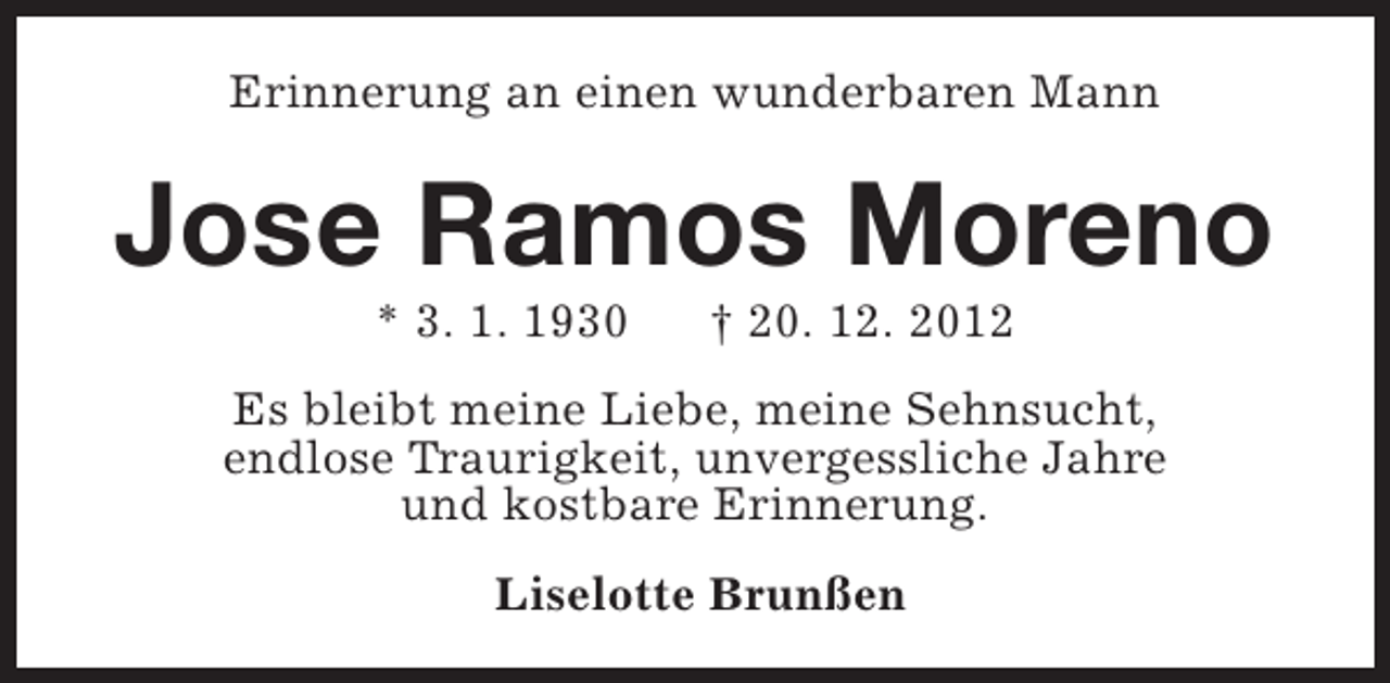 <p>Erinnerung an einen wunderbaren Mann</p><p>Jose Ramos Moreno<br />* 3. 1. 1930</p><p>† 20. 12. 2012</p><p>Es bleibt meine Liebe, meine Sehnsucht,<br />endlose Traurigkeit, unvergessliche Jahre<br />und kostbare Erinnerung.<br />Liselotte Brunßen</p>