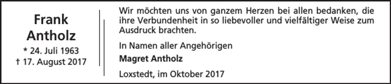<p>Frank<br />Antholz<br />* 24. Juli 1963<br />† 17. August 2017</p><p>Wir möchten uns von ganzem Herzen bei allen bedanken, die<br />ihre Verbundenheit in so liebevoller und vielfältiger Weise zum<br />Ausdruck brachten.<br />In Namen aller Angehörigen<br />Magret Antholz<br />Loxstedt, im Oktober 2017</p>