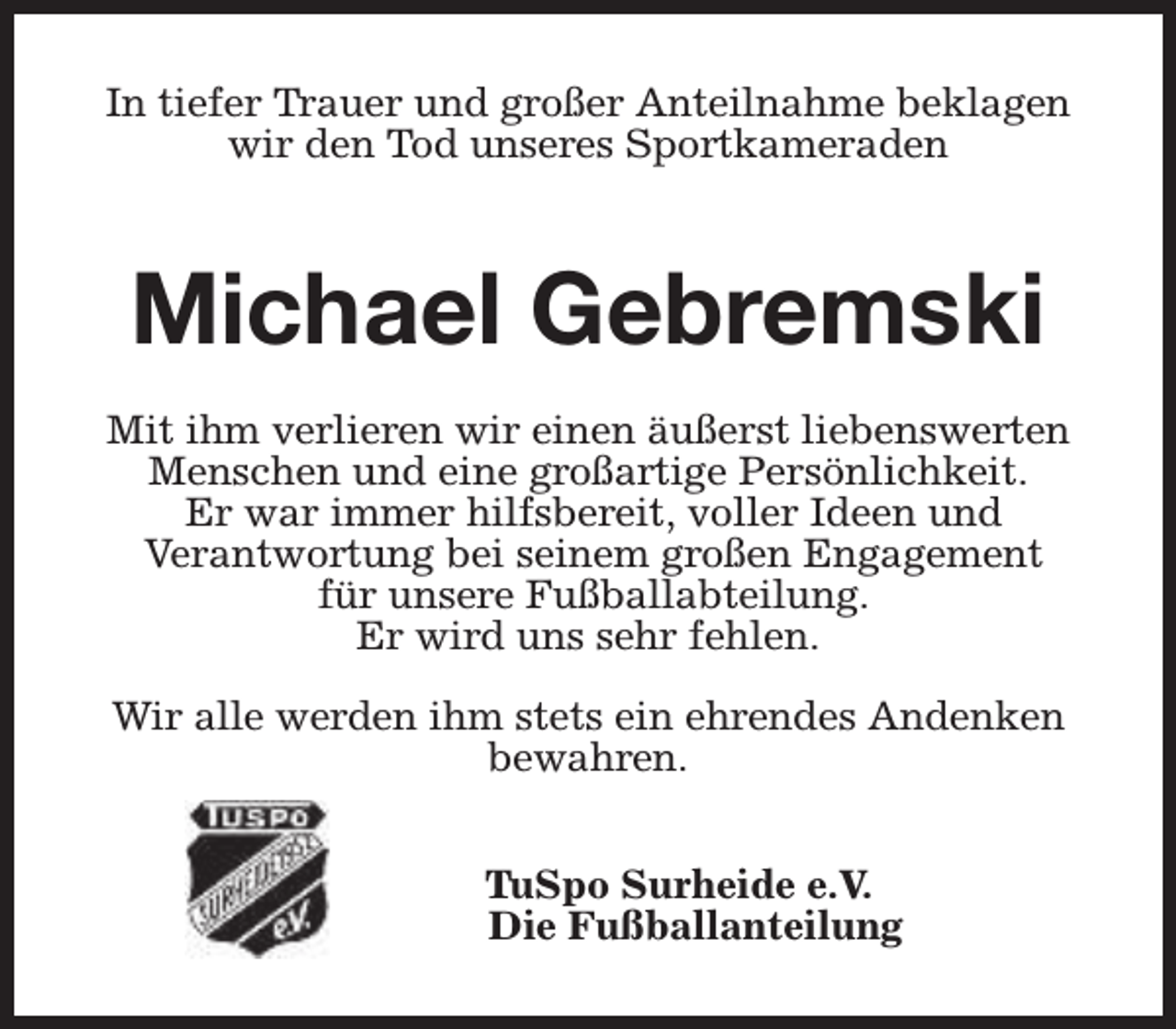 <p>In tiefer Trauer und großer Anteilnahme beklagen<br />wir den Tod unseres Sportkameraden</p><p>Michael Gebremski<br />Mit ihm verlieren wir einen äußerst liebenswerten<br />Menschen und eine großartige Persönlichkeit.<br />Er war immer hilfsbereit, voller Ideen und<br />Verantwortung bei seinem großen Engagement<br />für unsere Fußballabteilung.<br />Er wird uns sehr fehlen.<br />Wir alle werden ihm stets ein ehrendes Andenken<br />bewahren.<br />TuSpo Surheide e.V.<br />Die Fußballanteilung</p>
