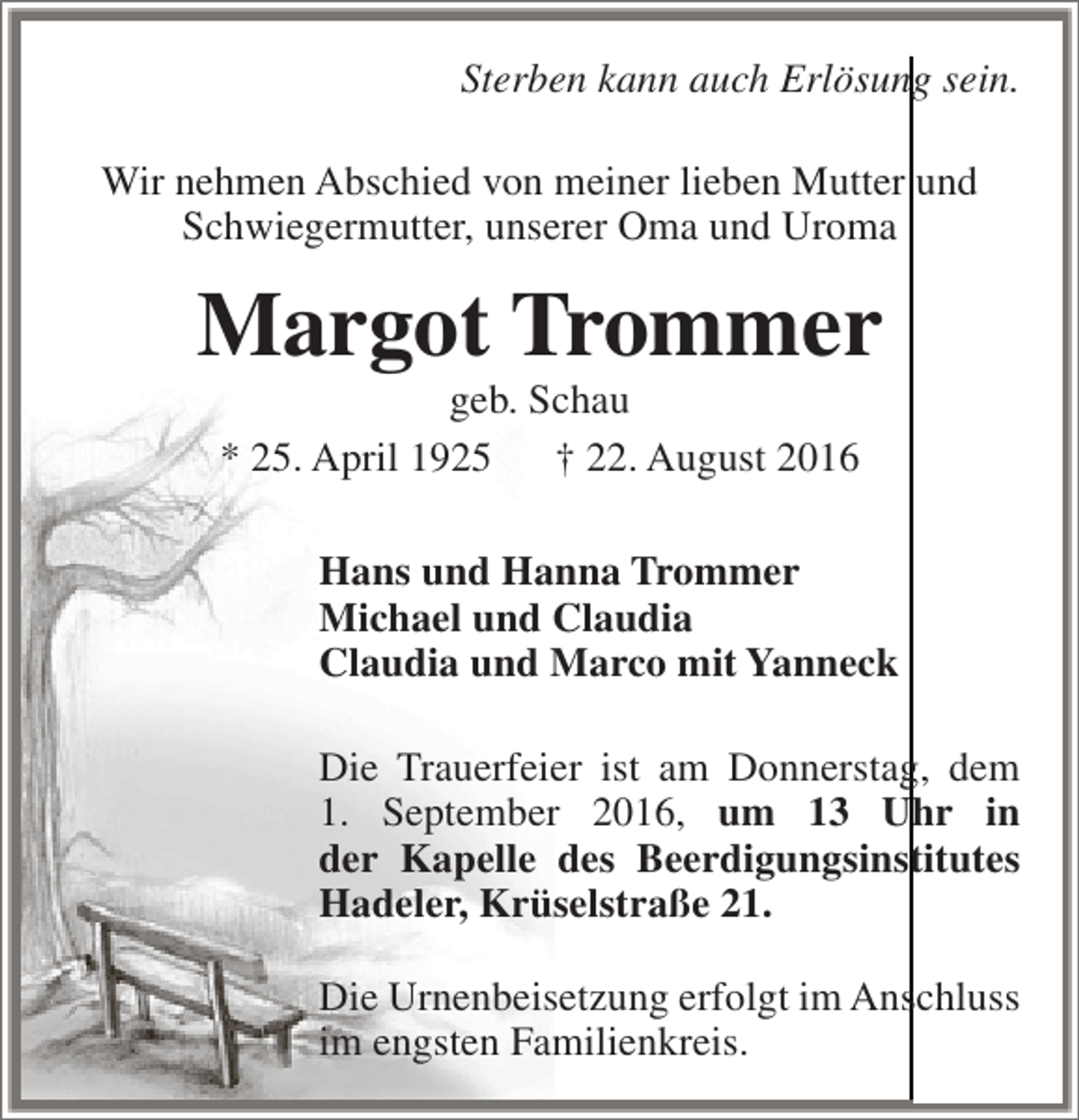 <p>Sterben kann auch Erlösung sein.<br />Wir nehmen Abschied von meiner lieben Mutter und<br />Schwiegermutter, unserer Oma und Uroma</p><p>Margot Trommer<br />geb. Schau<br />* 25. April 1925<br />† 22. August 2016</p><p>Hans und Hanna Trommer<br />Michael und Claudia<br />Claudia und Marco mit Yanneck<br />Die Trauerfeier ist am Donnerstag, dem<br />1. September 2016, um 13 Uhr in<br />der Kapelle des Beerdigungsinstitutes<br />Hadeler, Krüselstraße 21.<br />Die Urnenbeisetzung erfolgt im Anschluss<br />im engsten Familienkreis.</p>