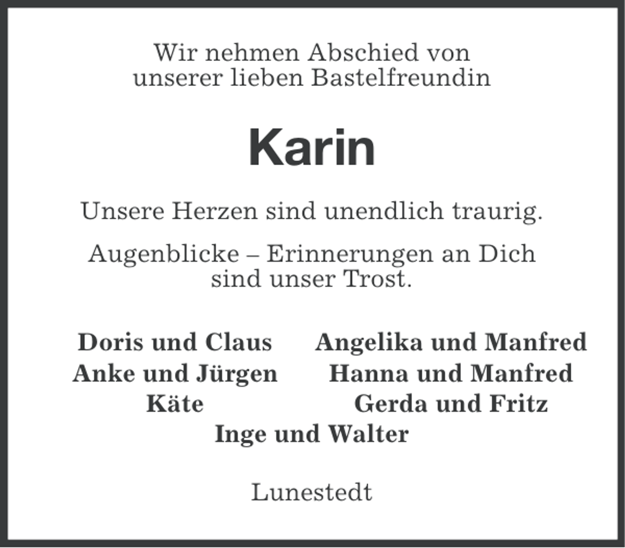 <p>Wir nehmen Abschied von<br />unserer lieben Bastelfreundin</p><p>Karin<br />Unsere Herzen sind unendlich traurig.<br />Augenblicke – Erinnerungen an Dich<br />sind unser Trost.<br />Doris und Claus<br />Angelika und Manfred<br />Anke und Jürgen<br />Hanna und Manfred<br />Käte<br />Gerda und Fritz<br />Inge und Walter</p><p>Lunestedt</p>