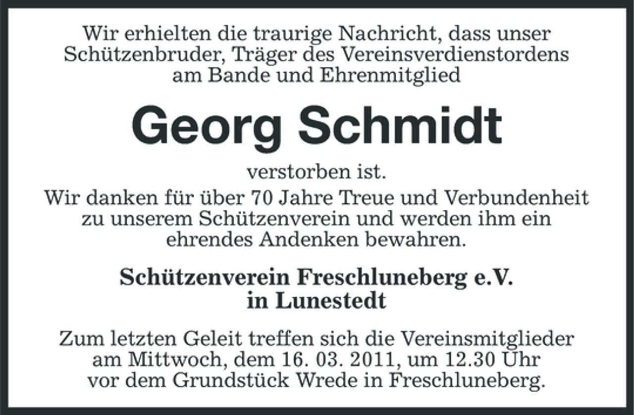 <p>Wir erhielten die traurige Nachricht, dass unser Schützenbruder, Träger des Vereinsverdienstordens am Bande und Ehrenmitglied</p><p>Georg Schmidt<br />verstorben ist. Wir danken für über 70 Jahre Treue und Verbundenheit zu unserem Schützenverein und werden ihm ein ehrendes Andenken bewahren.</p><p>Schützenverein Freschluneberg e.V. in Lunestedt<br />Zum letzten Geleit treffen sich die Vereinsmitglieder am Mittwoch, dem 16. 03. 2011, um 12.30 Uhr vor dem Grundstück Wrede in Freschluneberg.</p>