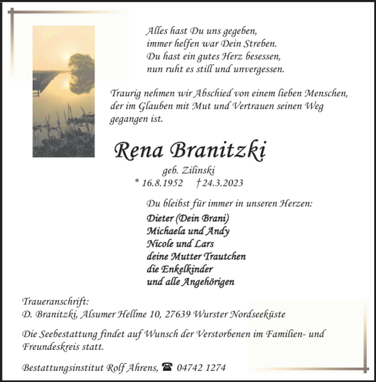 <p>Alles hast Du uns gegeben,<br />immer helfen war Dein Streben.<br />Du hast ein gutes Herz besessen,<br />nun ruht es still und unvergessen.<br />Traurig nehmen wir Abschied von einem lieben Menschen,<br />der im Glauben mit Mut und Vertrauen seinen Weg<br />gegangen ist.</p><p>Rena Branitzki<br />geb. Zilinski<br />* 16.8.1952 †24.3.2023</p><p>Du bleibst für immer in unseren Herzen:<br />Dieter (Dein Brani)<br />Michaela und Andy<br />Nicole und Lars<br />deine Mutter Trautchen<br />die Enkelkinder<br />und alle Angehörigen<br />Traueranschrift:<br />D. Branitzki, Alsumer Hellme 10, 27639 Wurster Nordseeküste<br />Die Seebestattung findet auf Wunsch der Verstorbenen im Familien- und<br />Freundeskreis statt.<br />Bestattungsinstitut Rolf Ahrens,  04742 1274</p>