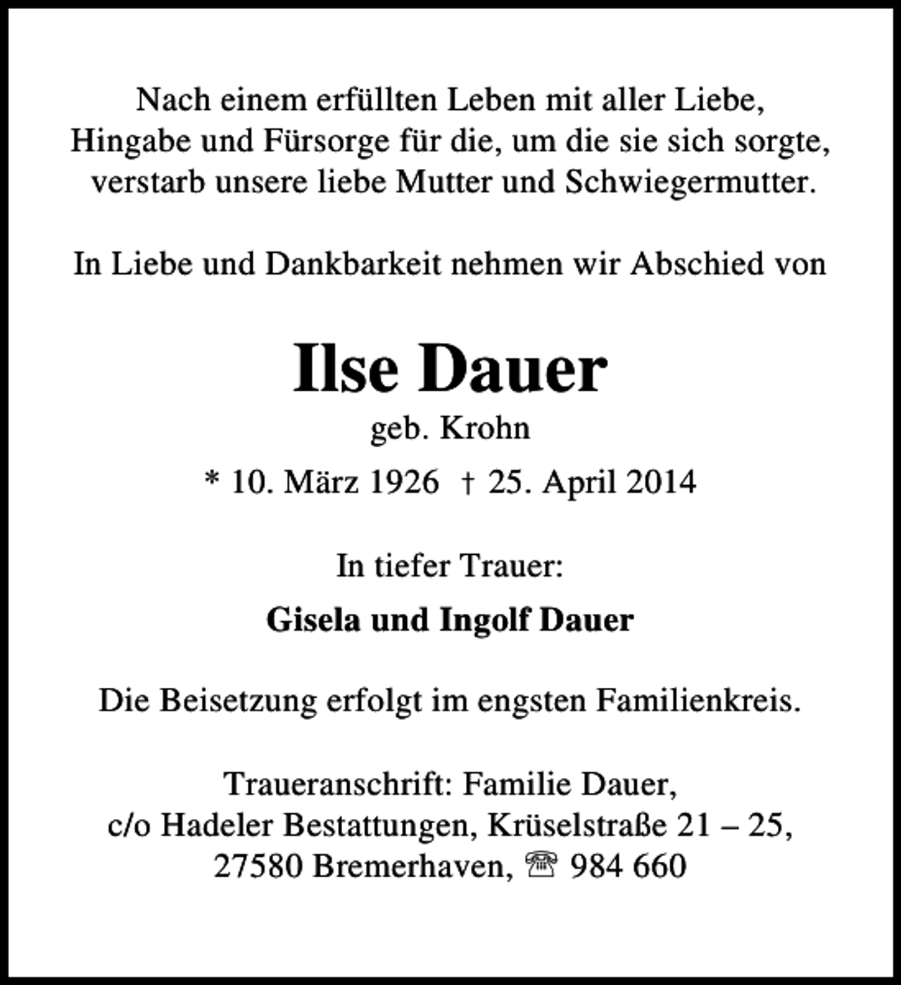 <p>Nach einem erfüllten Leben mit aller Liebe,<br />Hingabe und Fürsorge für die, um die sie sich sorgte,<br />verstarb unsere liebe Mutter und Schwiegermutter.<br />In Liebe und Dankbarkeit nehmen wir Abschied von</p><p>Ilse Dauer<br />geb. Krohn</p><p>* 10. März 1926 † 25. April 2014<br />In tiefer Trauer:<br />Gisela und Ingolf Dauer<br />Die Beisetzung erfolgt im engsten Familienkreis.<br />Traueranschrift: Familie Dauer,<br />c/o Hadeler Bestattungen, Krüselstraße 21 – 25,<br />27580 Bremerhaven, ℡ 984 660</p>