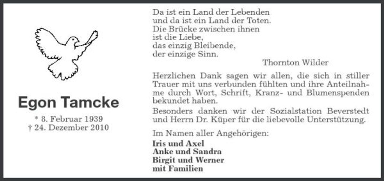 <p>Egon Tamcke<br />* 8. Februar 1939<br />† 24. Dezember 2010<br />Da ist ein Land der Lebenden<br />und da ist ein Land der Toten.<br />Die Brücke zwischen ihnen<br />ist die Liebe,<br />das einzig Bleibende,<br />der einzige Sinn.<br />Thornton Wilder<br />Herzlichen Dank sagen wir allen, die sich in stiller Trauer mit uns verbunden fühlten und ihre Anteilnahme durch Wort, Schrift, Kranz- und Blumenspenden bekundet haben.<br />Besonders danken wir der Sozialstation Beverstedt und Herrn Dr. Küper für die liebevolle Unterstützung.<br />Im Namen aller Angehörigen:<br />Iris und Axel<br />Anke und Sandra<br />Birgit und Werner<br />mit Familien</p>