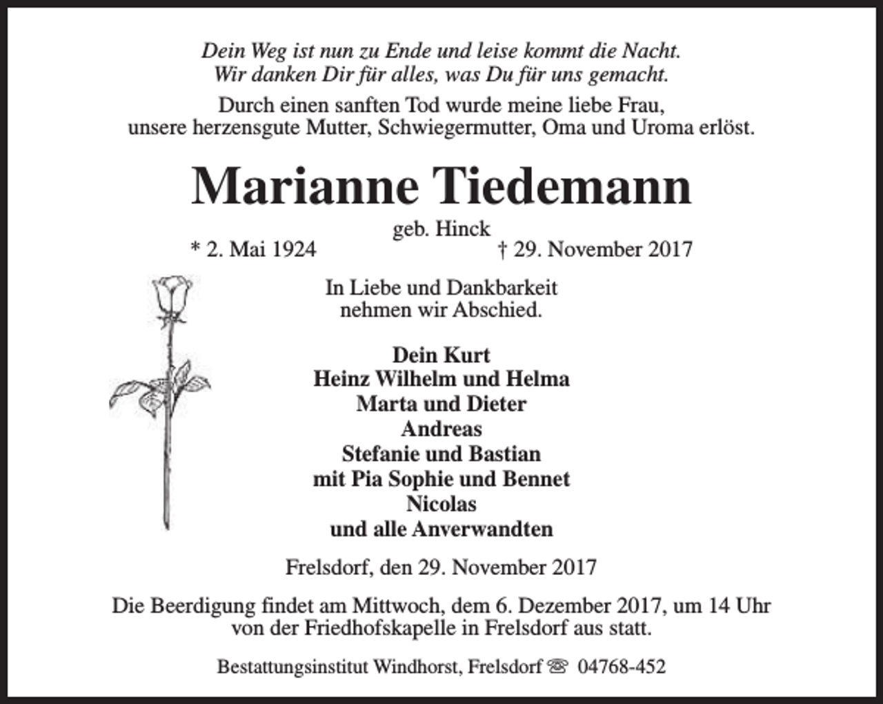 <p>Dein Weg ist nun zu Ende und leise kommt die Nacht.<br />Wir danken Dir für alles, was Du für uns gemacht.<br />Durch einen sanften Tod wurde meine liebe Frau,<br />unsere herzensgute Mutter, Schwiegermutter, Oma und Uroma erlöst.</p><p>Marianne Tiedemann<br />* 2. Mai 1924</p><p>geb. Hinck</p><p>† 29. November 2017</p><p>In Liebe und Dankbarkeit<br />nehmen wir Abschied.<br />Dein Kurt<br />Heinz Wilhelm und Helma<br />Marta und Dieter<br />Andreas<br />Stefanie und Bastian<br />mit Pia Sophie und Bennet<br />Nicolas<br />und alle Anverwandten<br />Frelsdorf, den 29. November 2017<br />Die Beerdigung findet am Mittwoch, dem 6. Dezember 2017, um 14 Uhr<br />von der Friedhofskapelle in Frelsdorf aus statt.<br />Bestattungsinstitut Windhorst, Frelsdorf s 04768-452</p>