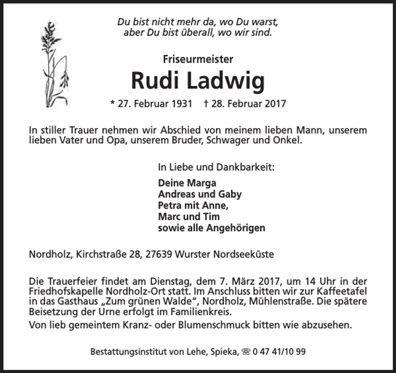 <p>Du bist nicht mehr da, wo Du warst,<br />aber Du bist überall, wo wir sind.</p><p>Friseurmeister</p><p>Rudi Ladwig<br />* 27. Februar 1931</p><p>† 28. Februar 2017</p><p>In stiller Trauer nehmen wir Abschied von meinem lieben Mann, unserem<br />lieben Vater und Opa, unserem Bruder, Schwager und Onkel.<br />In Liebe und Dankbarkeit:<br />Deine Marga<br />Andreas und Gaby<br />Petra mit Anne,<br />Marc und Tim<br />sowie alle Angehörigen<br />Nordholz, Kirchstraße 28, 27639 Wurster Nordseeküste<br />Die Trauerfeier findet am Dienstag, dem 7. März 2017, um 14 Uhr in der<br />Friedhofskapelle Nordholz-Ort statt. Im Anschluss bitten wir zur Kaffeetafel<br />in das Gasthaus „Zum grünen Walde“, Nordholz, Mühlenstraße. Die spätere<br />Beisetzung der Urne erfolgt im Familienkreis.<br />Von lieb gemeintem Kranz- oder Blumenschmuck bitten wie abzusehen.<br />Bestattungsinstitut von Lehe, Spieka, s 0 47 41/10 99</p>