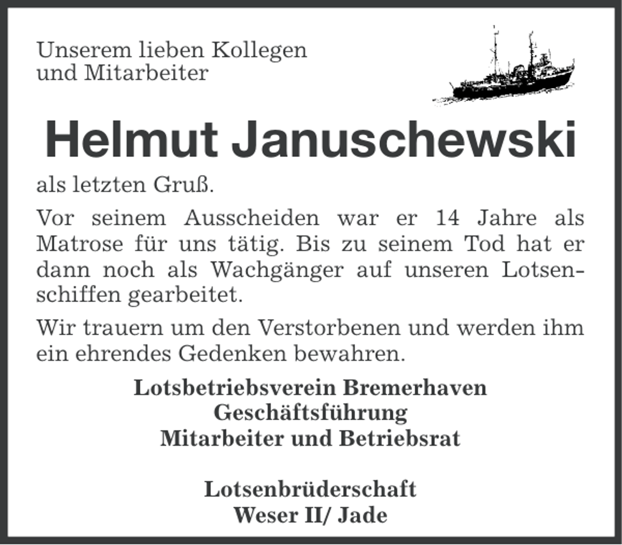 <p>Unserem lieben Kollegen<br />und Mitarbeiter</p><p>Helmut Januschewski<br />als letzten Gruß.<br />Vor seinem Ausscheiden war er 14 Jahre als<br />Matrose für uns tätig. Bis zu seinem Tod hat er<br />dann noch als Wachgänger auf unseren Lotsenschiffen gearbeitet.<br />Wir trauern um den Verstorbenen und werden ihm<br />ein ehrendes Gedenken bewahren.<br />Lotsbetriebsverein Bremerhaven<br />Geschäftsführung<br />Mitarbeiter und Betriebsrat<br />Lotsenbrüderschaft<br />Weser II/ Jade</p>