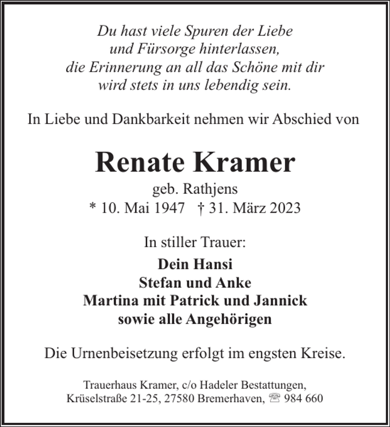 <p>Du hast viele Spuren der Liebe<br />und Fürsorge hinterlassen,<br />die Erinnerung an all das Schöne mit dir<br />wird stets in uns lebendig sein.<br />In Liebe und Dankbarkeit nehmen wir Abschied von</p><p>Renate Kramer</p><p>geb. Rathjens<br />* 10. Mai 1947 † 31. März 2023<br />In stiller Trauer:<br />Dein Hansi<br />Stefan und Anke<br />Martina mit Patrick und Jannick<br />sowie alle Angehörigen<br />Die Urnenbeisetzung erfolgt im engsten Kreise.<br />Trauerhaus Kramer, c/o Hadeler Bestattungen,<br />Krüselstraße 21-25, 27580 Bremerhaven, ' 984 660</p>