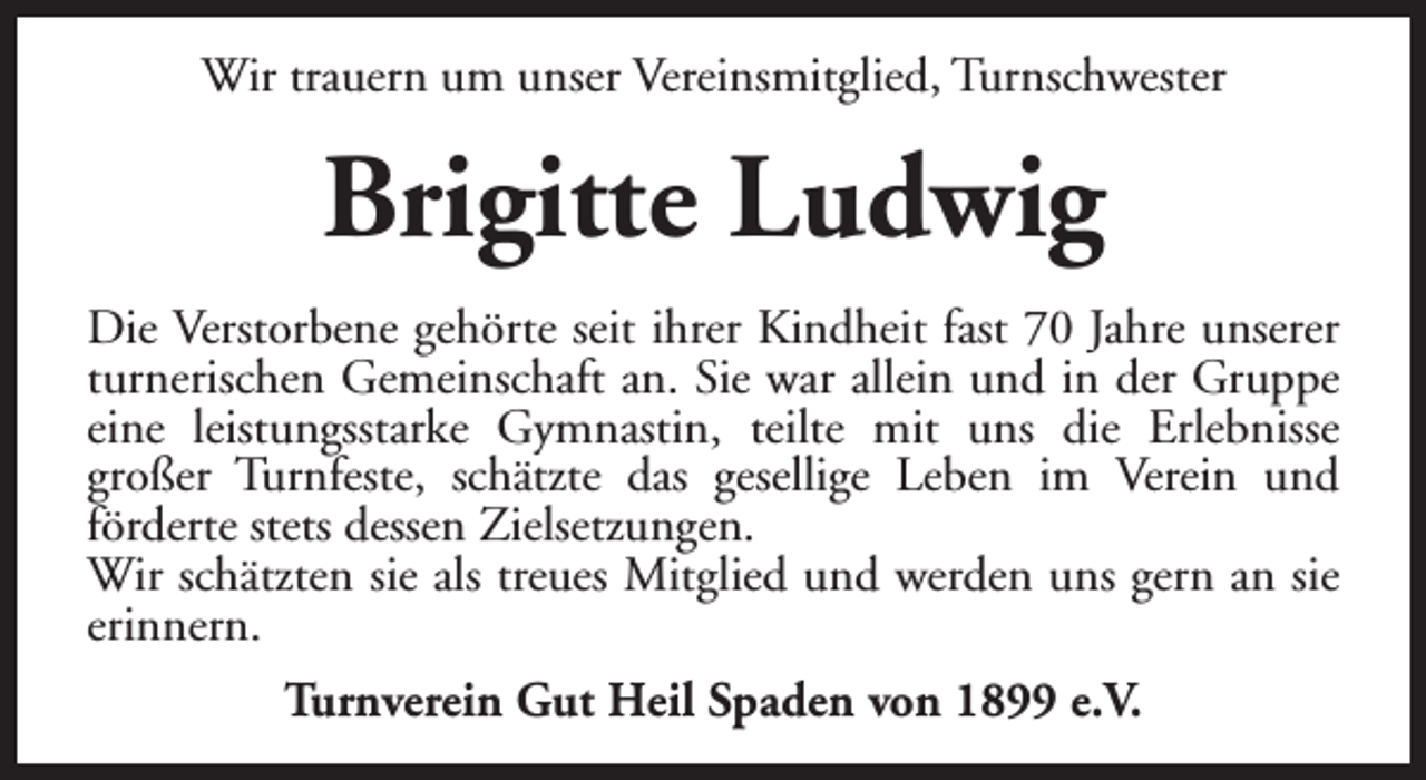 <p>Wir trauern um unser Vereinsmitglied, Turnschwester</p><p>Brigitte Ludwig<br />Die Verstorbene gehörte seit ihrer Kindheit fast 70 Jahre unserer<br />turnerischen Gemeinschaft an. Sie war allein und in der Gruppe<br />eine leistungsstarke Gymnastin, teilte mit uns die Erlebnisse<br />großer Turnfeste, schätzte das gesellige Leben im Verein und<br />förderte stets dessen Zielsetzungen.<br />Wir schätzten sie als treues Mitglied und werden uns gern an sie<br />erinnern.<br />Turnverein Gut Heil Spaden von 1899 e.V.</p>