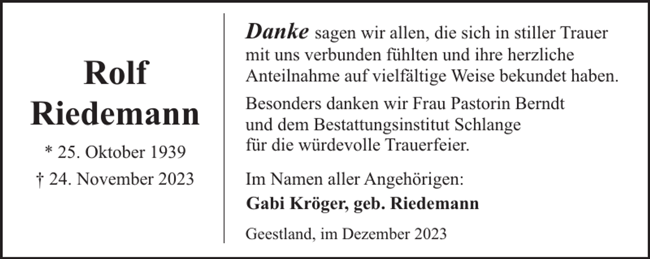 <p>Danke sagen wir allen, die sich in stiller Trauer</p><p>Rolf<br />Riedemann<br />* 25. Oktober 1939<br />† 24. November 2023</p><p>mit uns verbunden fühlten und ihre herzliche<br />Anteilnahme auf vielfältige Weise bekundet haben.<br />Besonders danken wir Frau Pastorin Berndt<br />und dem Bestattungsinstitut Schlange<br />für die würdevolle Trauerfeier.<br />Im Namen aller Angehörigen:<br />Gabi Kröger, geb. Riedemann</p><p>Geestland, im Dezember 2023</p>