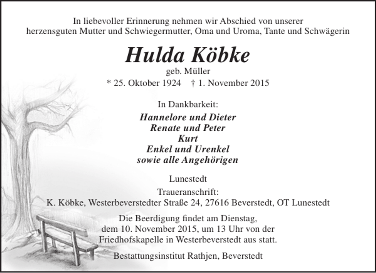 <p>In liebevoller Erinnerung nehmen wir Abschied von unserer<br />herzensguten Mutter und Schwiegermutter, Oma und Uroma, Tante und Schwägerin</p><p>Hulda Köbke</p><p>geb. Müller<br />* 25. Oktober 1924 † 1. November 2015<br />In Dankbarkeit:</p><p>Hannelore und Dieter<br />Renate und Peter<br />Kurt<br />Enkel und Urenkel<br />sowie alle Angehörigen<br />Lunestedt<br />Traueranschrift:<br />K. Köbke, Westerbeverstedter Straße 24, 27616 Beverstedt, OT Lunestedt<br />Die Beerdigung findet am Dienstag,<br />dem 10. November 2015, um 13 Uhr von der<br />Friedhofskapelle in Westerbeverstedt aus statt.<br />Bestattungsinstitut Rathjen, Beverstedt</p>
