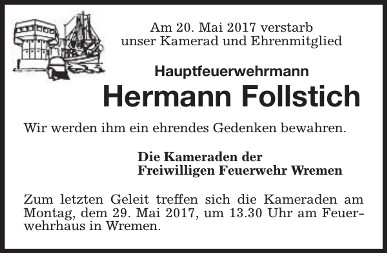 <p>Am 20. Mai 2017 verstarb<br />unser Kamerad und Ehrenmitglied</p><p>Hauptfeuerwehrmann</p><p>Hermann Follstich<br />Wir werden ihm ein ehrendes Gedenken bewahren.<br />Die Kameraden der<br />Freiwilligen Feuerwehr Wremen<br />Zum letzten Geleit treffen sich die Kameraden am<br />Montag, dem 29. Mai 2017, um 13.30 Uhr am Feuerwehrhaus in Wremen.</p>