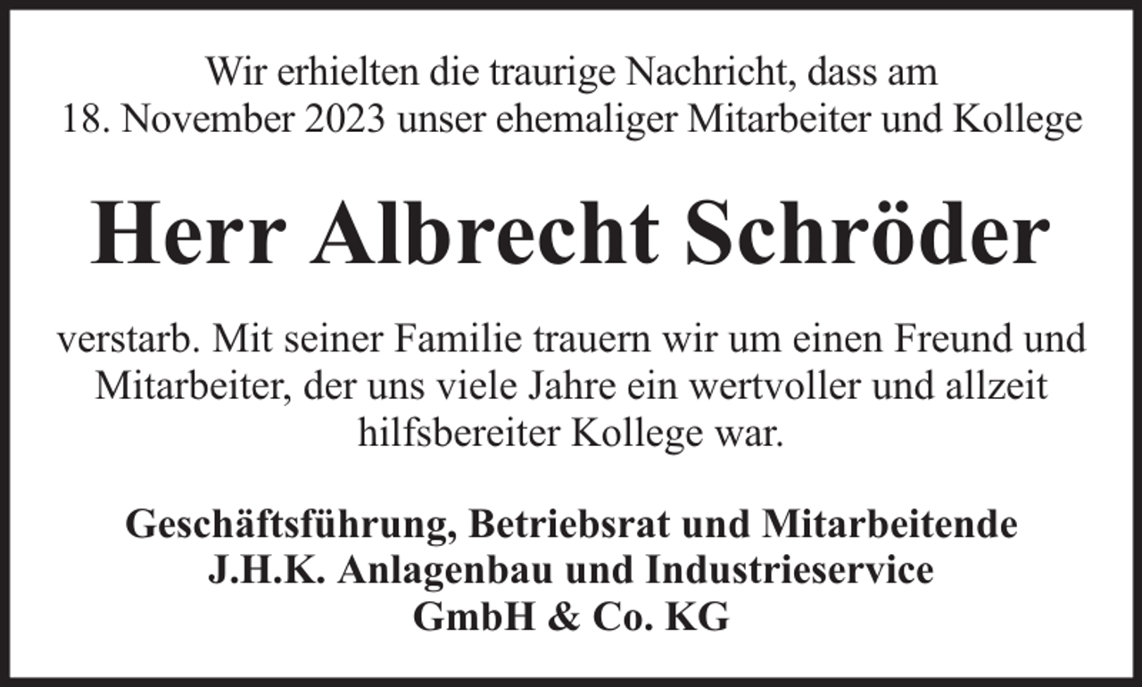 <p>Wir erhielten die traurige Nachricht, dass am<br />18. November 2023 unser ehemaliger Mitarbeiter und Kollege</p><p>Herr Albrecht Schröder<br />verstarb. Mit seiner Familie trauern wir um einen Freund und<br />Mitarbeiter, der uns viele Jahre ein wertvoller und allzeit<br />hilfsbereiter Kollege war.<br />Geschäftsführung, Betriebsrat und Mitarbeitende<br />J.H.K. Anlagenbau und Industrieservice<br />GmbH &amp; Co. KG</p>