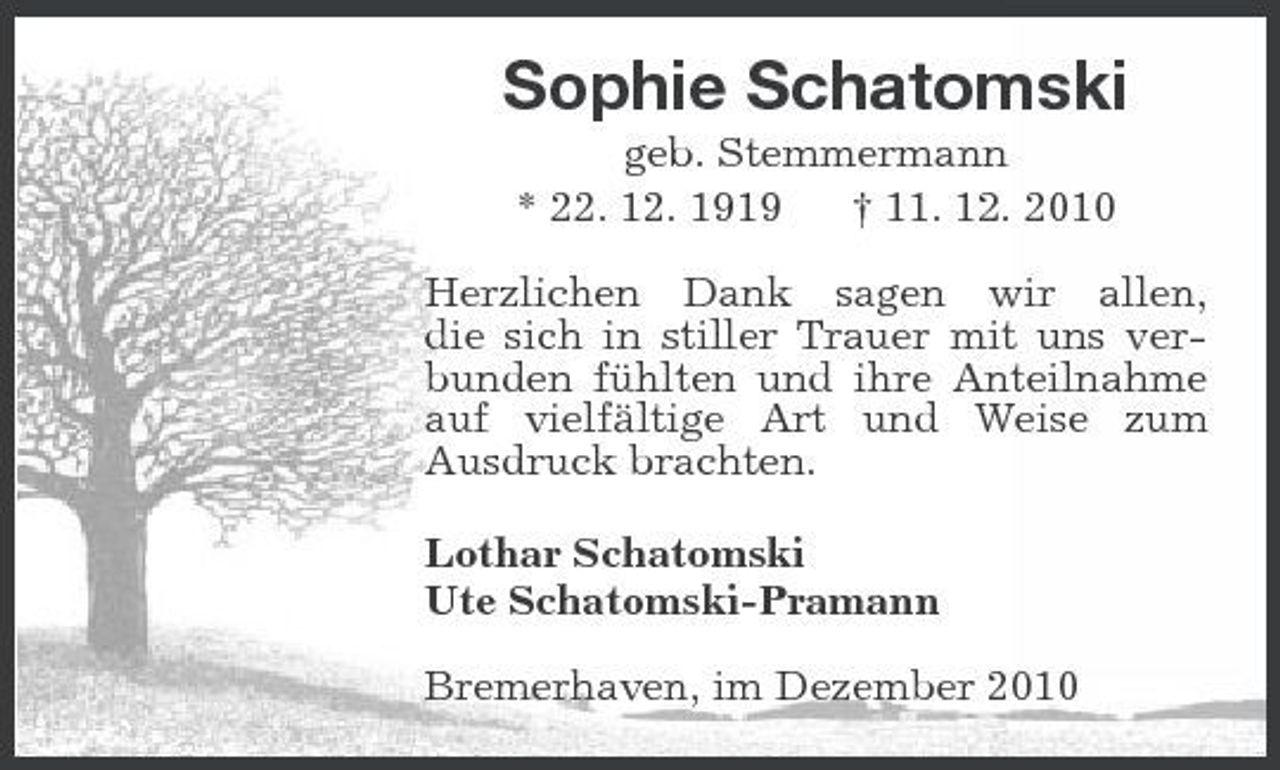 <p>Sophie Schatomski<br />geb. Stemmermann * 22. 12. 1919 † 11. 12. 2010 Herzlichen Dank sagen wir allen, die sich in stiller Trauer mit uns verbunden fühlten und ihre Anteilnahme auf vielfältige Art und Weise zum Ausdruck brachten. Lothar Schatomski Ute Schatomski-Pramann Bremerhaven, im Dezember 2010</p>