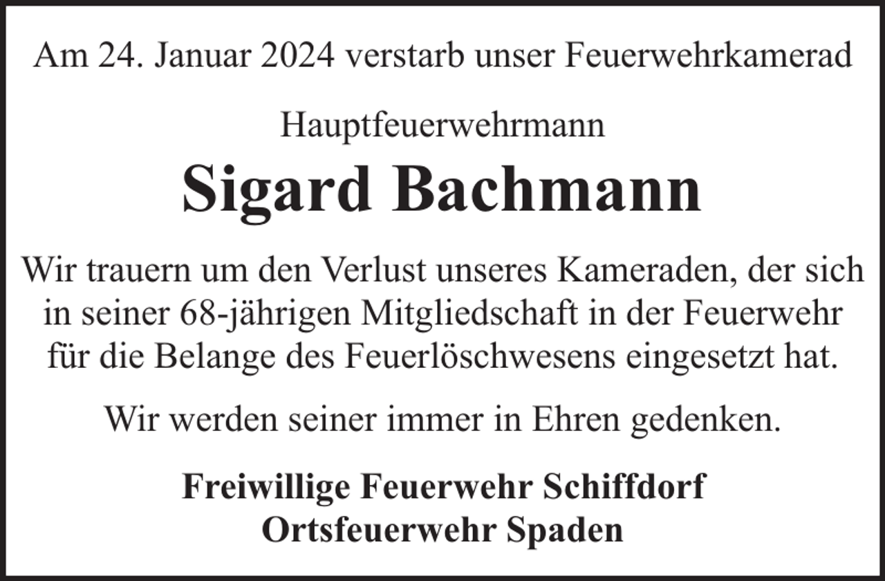 <p>Am 24. Januar 2024 verstarb unser Feuerwehrkamerad<br />Hauptfeuerwehrmann</p><p>Sigard Bachmann<br />Wir trauern um den Verlust unseres Kameraden, der sich<br />in seiner 68-jährigen Mitgliedschaft in der Feuerwehr<br />für die Belange des Feuerlöschwesens eingesetzt hat.<br />Wir werden seiner immer in Ehren gedenken.<br />Freiwillige Feuerwehr Schiffdorf<br />Ortsfeuerwehr Spaden</p>