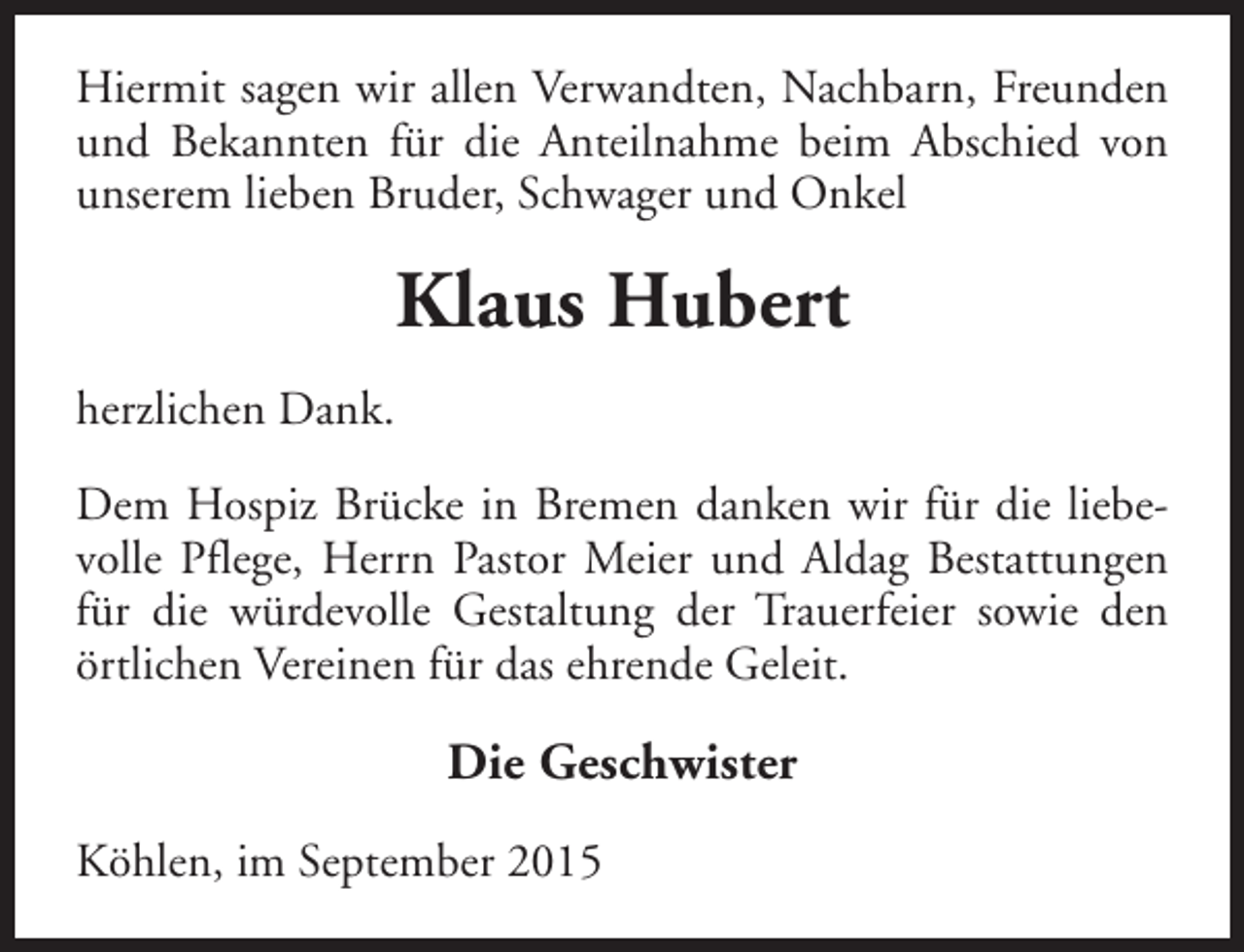 <p>Hiermit sagen wir allen Verwandten, Nachbarn, Freunden<br />und Bekannten für die Anteilnahme beim Abschied von<br />unserem lieben Bruder, Schwager und Onkel</p><p>Klaus Hubert<br />herzlichen Dank.<br />Dem Hospiz Brücke in Bremen danken wir für die liebevolle Pflege, Herrn Pastor Meier und Aldag Bestattungen<br />für die würdevolle Gestaltung der Trauerfeier sowie den<br />örtlichen Vereinen für das ehrende Geleit.</p><p>Die Geschwister<br />Köhlen, im September 2015</p>