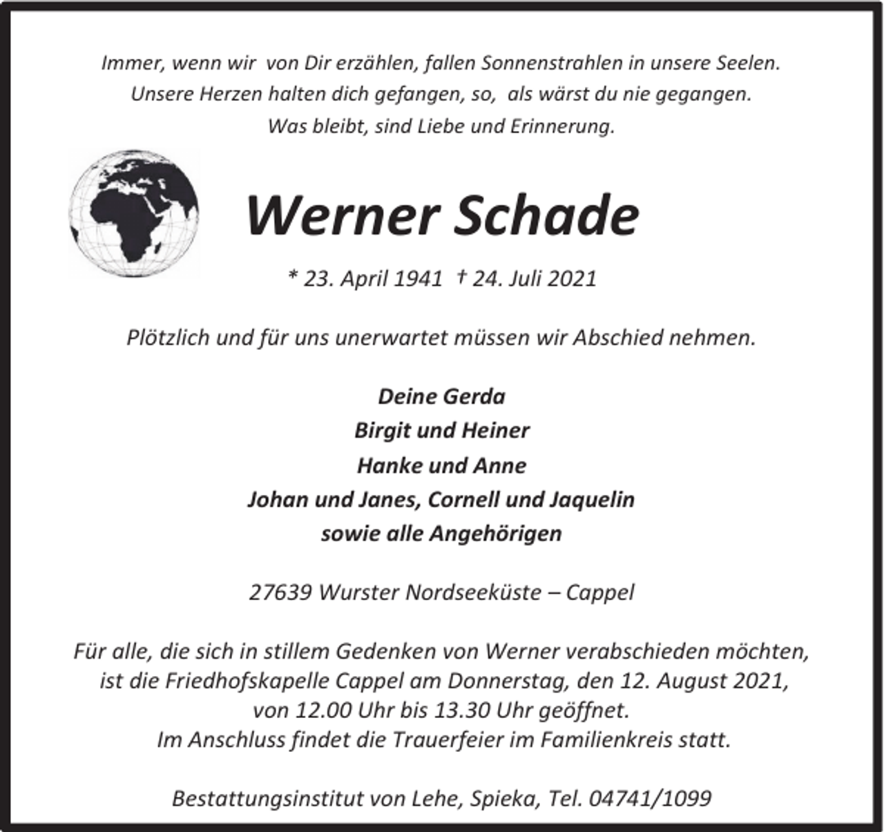 <p>Immer, wenn wir von Dir erzählen, fallen Sonnenstrahlen in unsere Seelen.<br />Unsere Herzen halten dich gefangen, so, als wärst du nie gegangen.<br />Was bleibt, sind Liebe und Erinnerung.</p><p>Werner Schade<br />* 23. April 1941 † 24. Juli 2021<br />Plötzlich und für uns unerwartet müssen wir Abschied nehmen.<br />Deine Gerda<br />Birgit und Heiner<br />Hanke und Anne<br />Johan und Janes, Cornell und Jaquelin<br />sowie alle Angehörigen<br />27639 Wurster Nordseeküste – Cappel<br />Für alle, die sich in stillem Gedenken von Werner verabschieden möchten,<br />ist die Friedhofskapelle Cappel am Donnerstag, den 12. August 2021,<br />von 12.00 Uhr bis 13.30 Uhr geöffnet.<br />Im Anschluss findet die Trauerfeier im Familienkreis statt.<br />Bestattungsinstitut von Lehe, Spieka, Tel. 04741/1099</p>