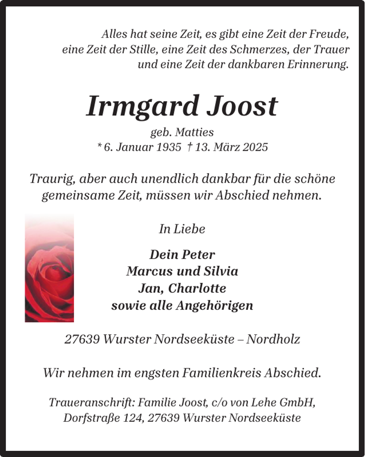 <p>Alles hat seine Zeit, es gibt eine Zeit der Freude,<br />eine Zeit der Stille, eine Zeit des Schmerzes, der Trauer<br />und eine Zeit der dankbaren Erinnerung.</p><p>Irmgard Joost<br />geb. Matties<br />* 6. Januar 1935 † 13. März 2025</p><p>Traurig, aber auch unendlich dankbar für die schöne<br />gemeinsame Zeit, müssen wir Abschied nehmen.<br />In Liebe<br />Dein Peter<br />Marcus und Silvia<br />Jan, Charlotte<br />sowie alle Angehörigen<br />27639 Wurster Nordseeküste – Nordholz<br />Wir nehmen im engsten Familienkreis Abschied.<br />Traueranschrift: Familie Joost, c/o von Lehe GmbH,<br />Dorfstraße 124, 27639 Wurster Nordseeküste</p>