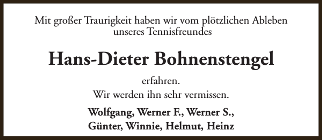 <p>Mit großer Traurigkeit haben wir vom plötzlichen Ableben<br />unseres Tennisfreundes</p><p>Hans-Dieter Bohnenstengel<br />erfahren.<br />Wir werden ihn sehr vermissen.<br />Wolfgang, Werner F., Werner S.,<br />Günter, Winnie, Helmut, Heinz</p>