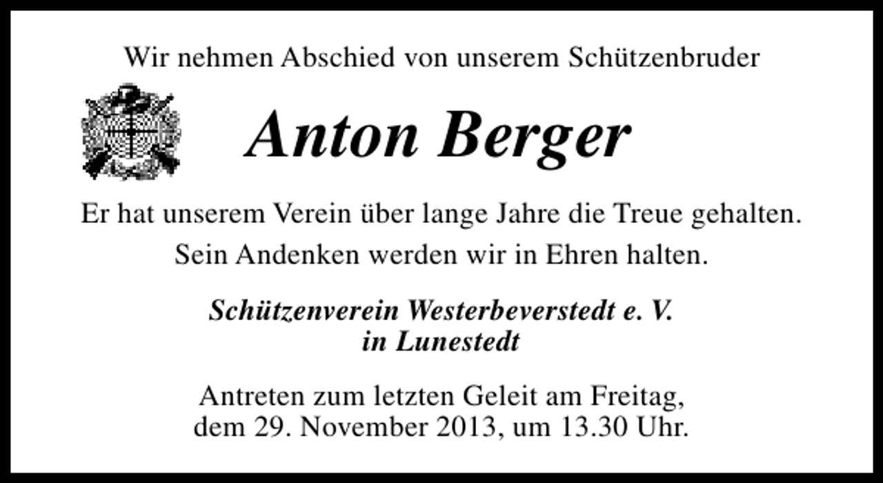 <p>Wir nehmen Abschied von unserem Schützenbruder</p><p>Anton Berger<br />Er hat unserem Verein über lange Jahre die Treue gehalten.<br />Sein Andenken werden wir in Ehren halten.<br />Schützenverein Westerbeverstedt e. V.<br />in Lunestedt<br />Antreten zum letzten Geleit am Freitag,<br />dem 29. November 2013, um 13.30 Uhr.</p>