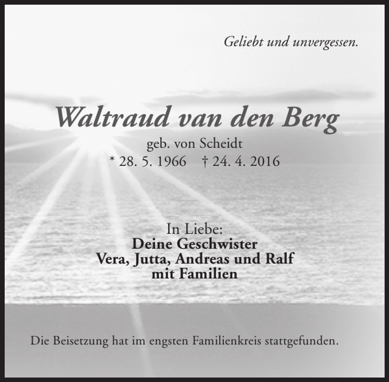 <p>Geliebt und unvergessen.</p><p>Waltraud van den Berg<br />geb. von Scheidt<br />* 28. 5. 1966 † 24. 4. 2016</p><p>In Liebe:<br />Deine Geschwister<br />Vera, Jutta, Andreas und Ralf<br />mit Familien</p><p>Die Beisetzung hat im engsten Familienkreis stattgefunden.</p>