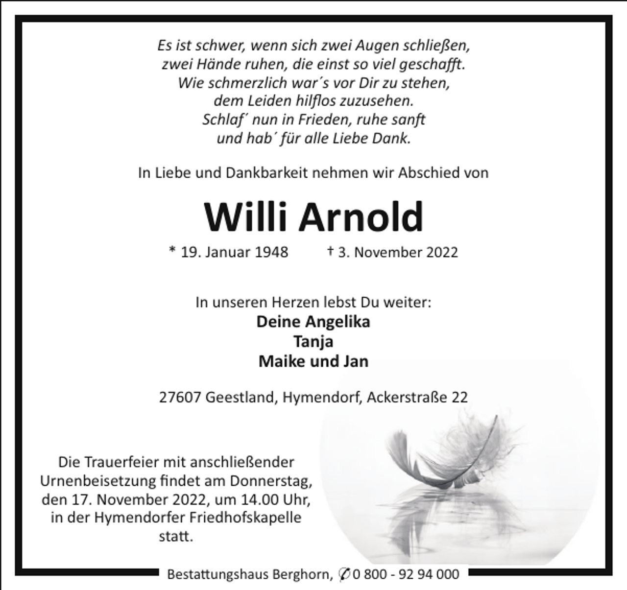 <p>Es ist schwer, wenn sich zwei Augen schließen,<br />zwei Hände ruhen, die einst so viel gescha!.<br />Wie schmerzlich war´s vor Dir zu stehen,<br />dem Leiden hilﬂos zuzusehen.<br />Schlaf´ nun in Frieden, ruhe san<br />und hab´ für alle Liebe Dank.<br />In Liebe und Dankbarkeit nehmen wir Abschied von</p><p>Willi Arnold<br />* 19. Januar 1948</p><p>† 3. November 2022</p><p>In unseren Herzen lebst Du weiter:</p><p>Deine Angelika<br />Tanja<br />Maike und Jan<br />27607 Geestland, Hymendorf, Ackerstraße 22</p><p>Die Trauerfeier mit anschließender<br />Urnenbeisetzung ﬁndet am Donnerstag,<br />den 17. November 2022, um 14.00 Uhr,<br />in der Hymendorfer Friedhofskapelle<br />sta!.<br />Besta!ungshaus Berghorn, * 0 800 - 92 94 000</p>