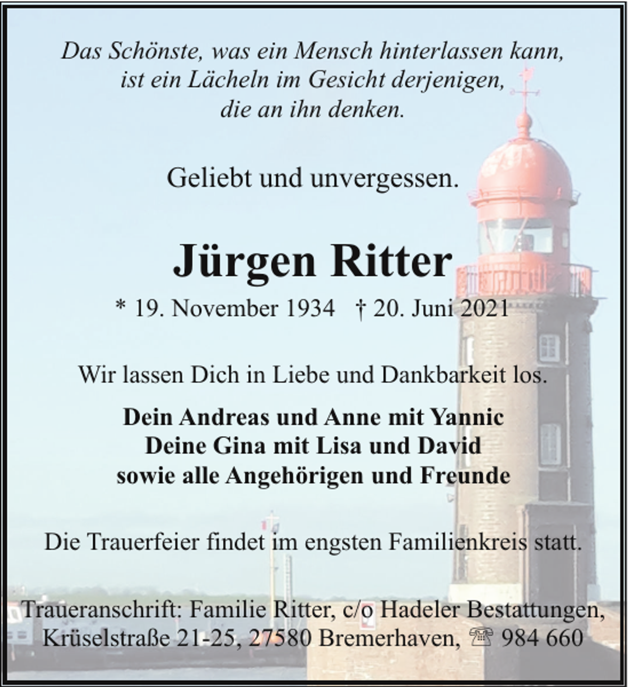 <p>Das Schönste, was ein Mensch hinterlassen kann,<br />ist ein Lächeln im Gesicht derjenigen,<br />die an ihn denken.</p><p>Geliebt und unvergessen.</p><p>Jürgen Ritter</p><p>* 19. November 1934 † 20. Juni 2021<br />Wir lassen Dich in Liebe und Dankbarkeit los.<br />Dein Andreas und Anne mit Yannic<br />Deine Gina mit Lisa und David<br />sowie alle Angehörigen und Freunde<br />Die Trauerfeier findet im engsten Familienkreis statt.<br />Traueranschrift: Familie Ritter, c/o Hadeler Bestattungen,<br />Krüselstraße 21-25, 27580 Bremerhaven, ' 984 660</p>